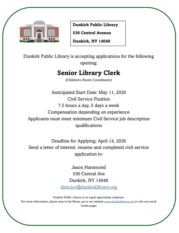 Dunkirk Public Library is accepting applications for the following
opening:
Senior Library Clerk
(Children’s Room Coordinator)
Anticipated Start Date: May 11, 2026
Civil Service Position
7.5 hours a day, 5 days a week
Compensation depending on experience
Applicants must meet minimum Civil Service job description
qualifications
Deadline for Applying: April 14, 2026
Send a letter of interest, resume and completed civil service
application to:
Jason Hammond
536 Central Ave
Dunkirk, NY 14048
director@dunkirklibrary.org
Dunkirk Public Library is an equal opportunity employer.
For more information, please stop in the library, go to our website www.dunkirklibrary.org or visit our social
media pages